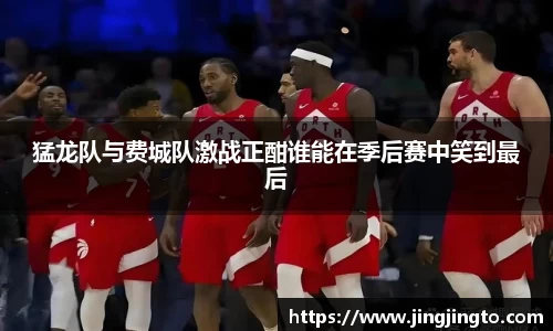 猛龙队与费城队激战正酣谁能在季后赛中笑到最后